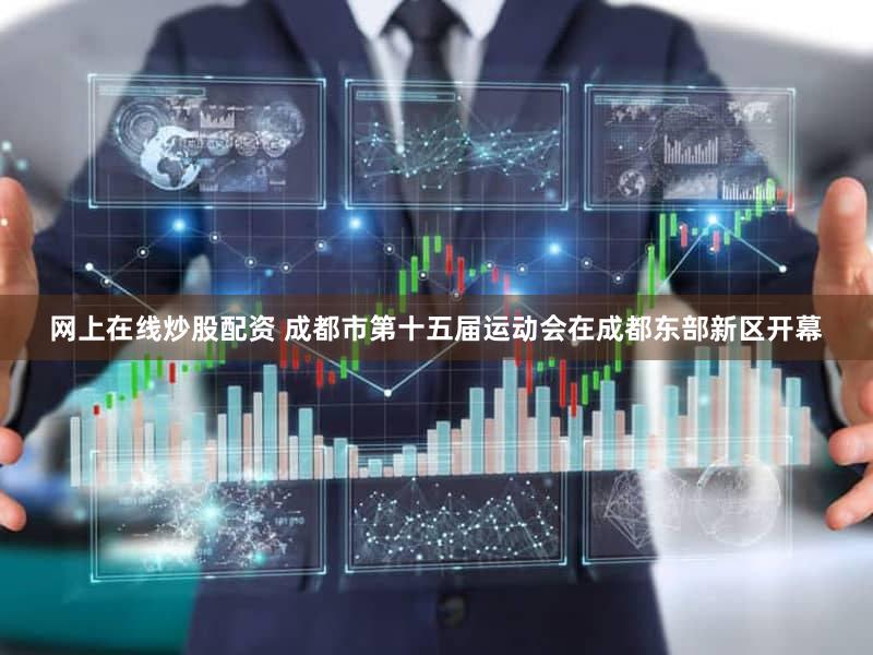 网上在线炒股配资 成都市第十五届运动会在成都东部新区开幕