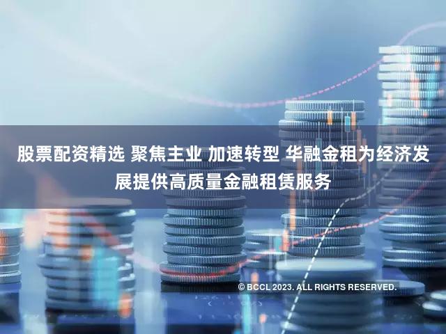 股票配资精选 聚焦主业 加速转型 华融金租为经济发展提供高质量金融租赁服务