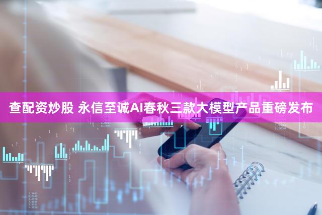 查配资炒股 永信至诚AI春秋三款大模型产品重磅发布