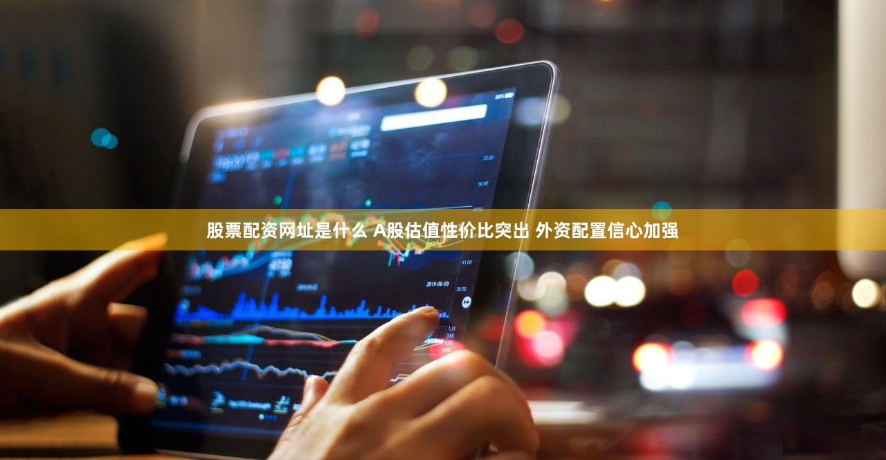 股票配资网址是什么 A股估值性价比突出 外资配置信心加强