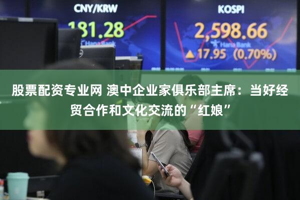 股票配资专业网 澳中企业家俱乐部主席：当好经贸合作和文化交流的“红娘”