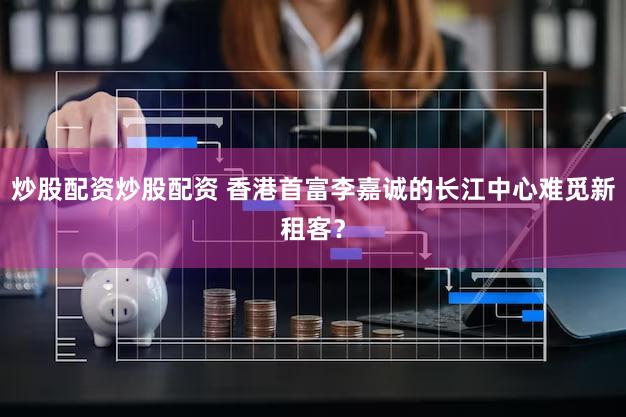 炒股配资炒股配资 香港首富李嘉诚的长江中心难觅新租客？