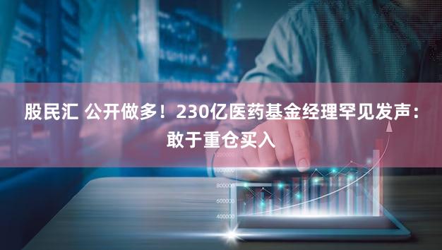 股民汇 公开做多！230亿医药基金经理罕见发声：敢于重仓买入