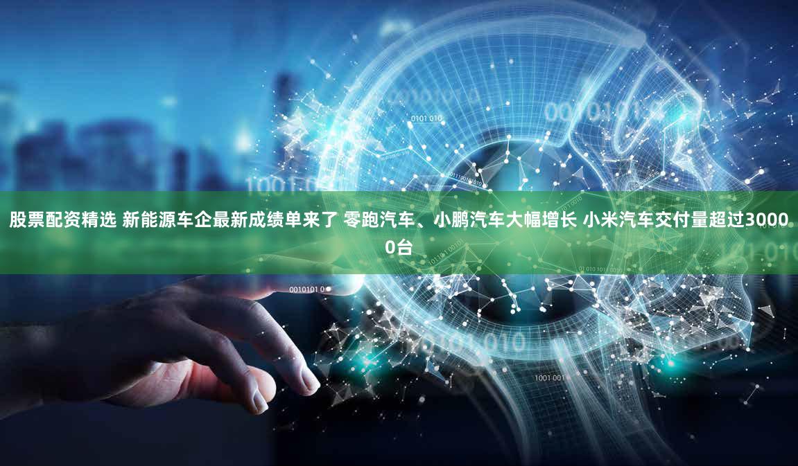股票配资精选 新能源车企最新成绩单来了 零跑汽车、小鹏汽车大幅增长 小米汽车交付量超过30000台
