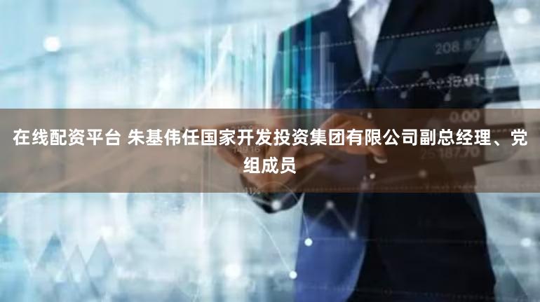 在线配资平台 朱基伟任国家开发投资集团有限公司副总经理、党组成员