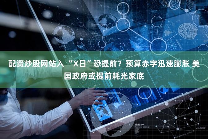 配资炒股网站入 “X日”恐提前？预算赤字迅速膨胀 美国政府或提前耗光家底