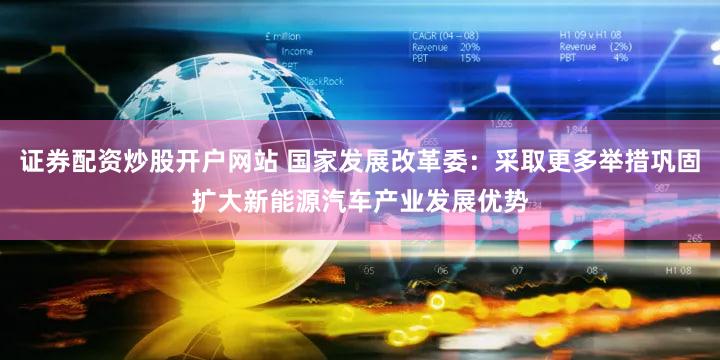 证券配资炒股开户网站 国家发展改革委：采取更多举措巩固扩大新能源汽车产业发展优势