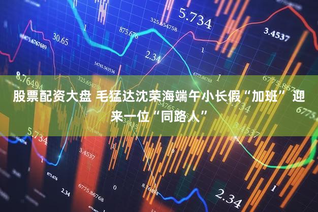 股票配资大盘 毛猛达沈荣海端午小长假“加班” 迎来一位“同路人”