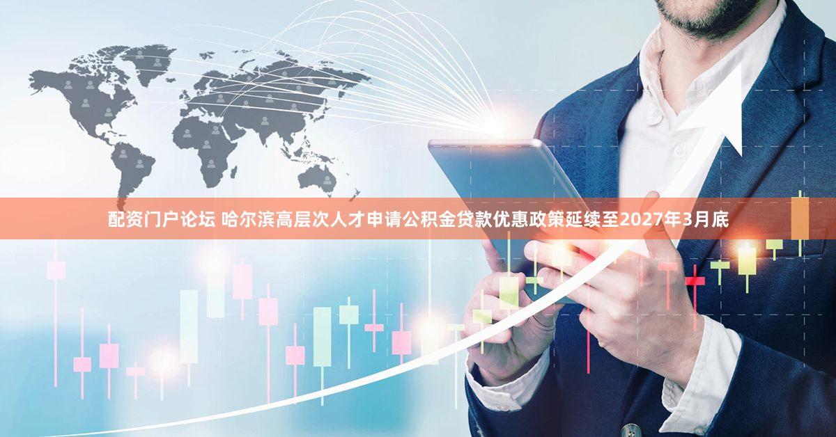 配资门户论坛 哈尔滨高层次人才申请公积金贷款优惠政策延续至2027年3月底