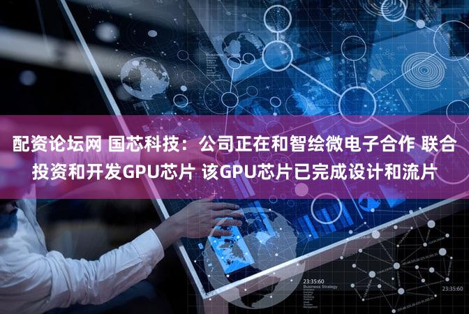 配资论坛网 国芯科技：公司正在和智绘微电子合作 联合投资和开发GPU芯片 该GPU芯片已完成设计和流片