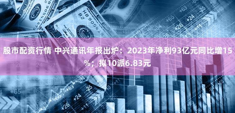 股市配资行情 中兴通讯年报出炉：2023年净利93亿元同比增15%；拟10派6.83元