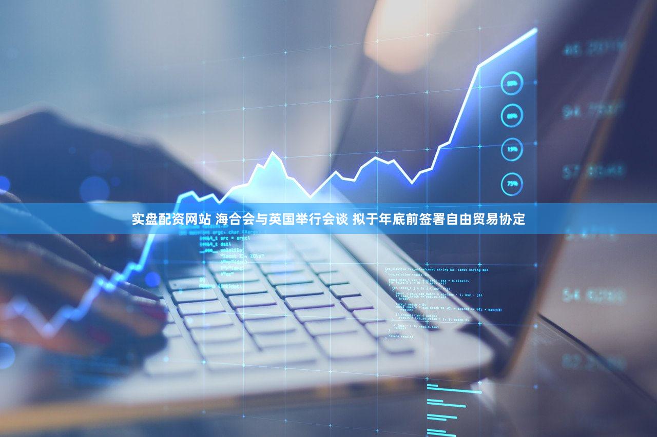 实盘配资网站 海合会与英国举行会谈 拟于年底前签署自由贸易协定