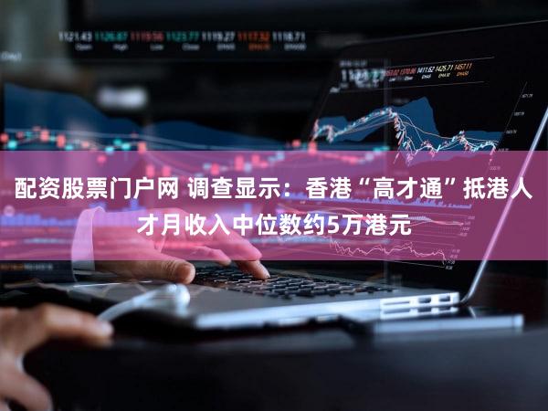配资股票门户网 调查显示：香港“高才通”抵港人才月收入中位数约5万港元