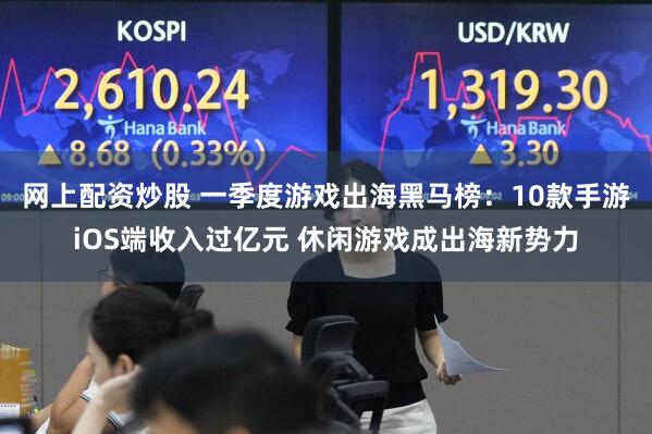 网上配资炒股 一季度游戏出海黑马榜：10款手游iOS端收入过亿元 休闲游戏成出海新势力