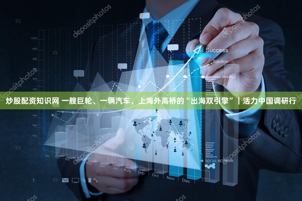 炒股配资知识网 一艘巨轮、一辆汽车，上海外高桥的“出海双引擎”｜活力中国调研行
