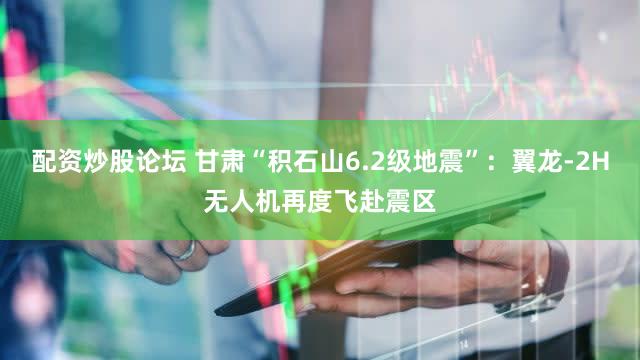 配资炒股论坛 甘肃“积石山6.2级地震”：翼龙-2H无人机再度飞赴震区