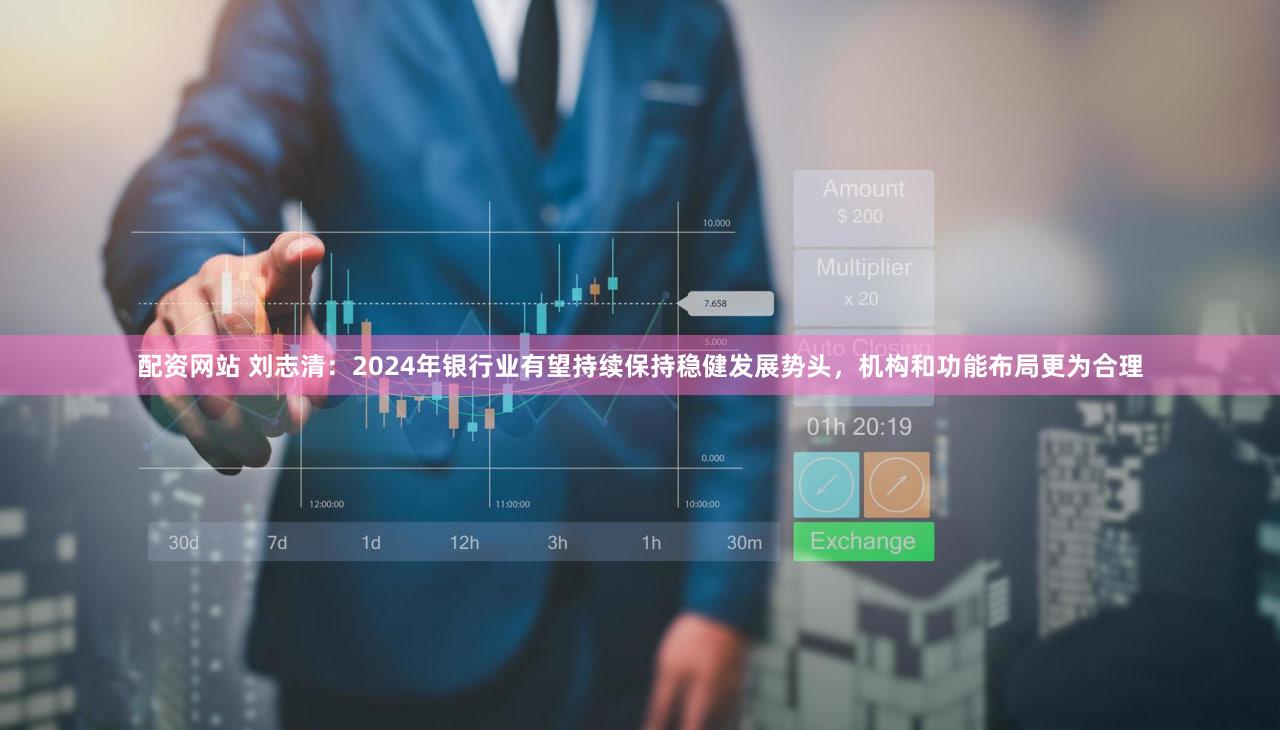 配资网站 刘志清：2024年银行业有望持续保持稳健发展势头，机构和功能布局更为合理