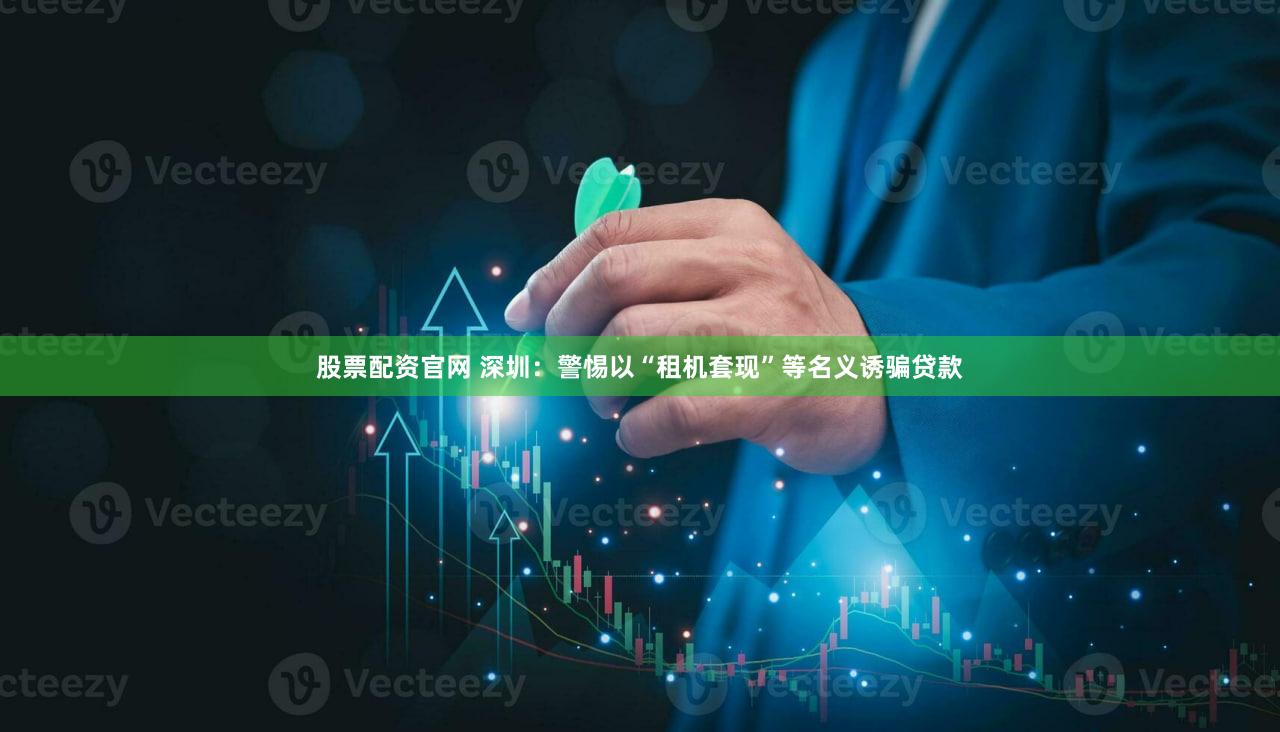 股票配资官网 深圳：警惕以“租机套现”等名义诱骗贷款