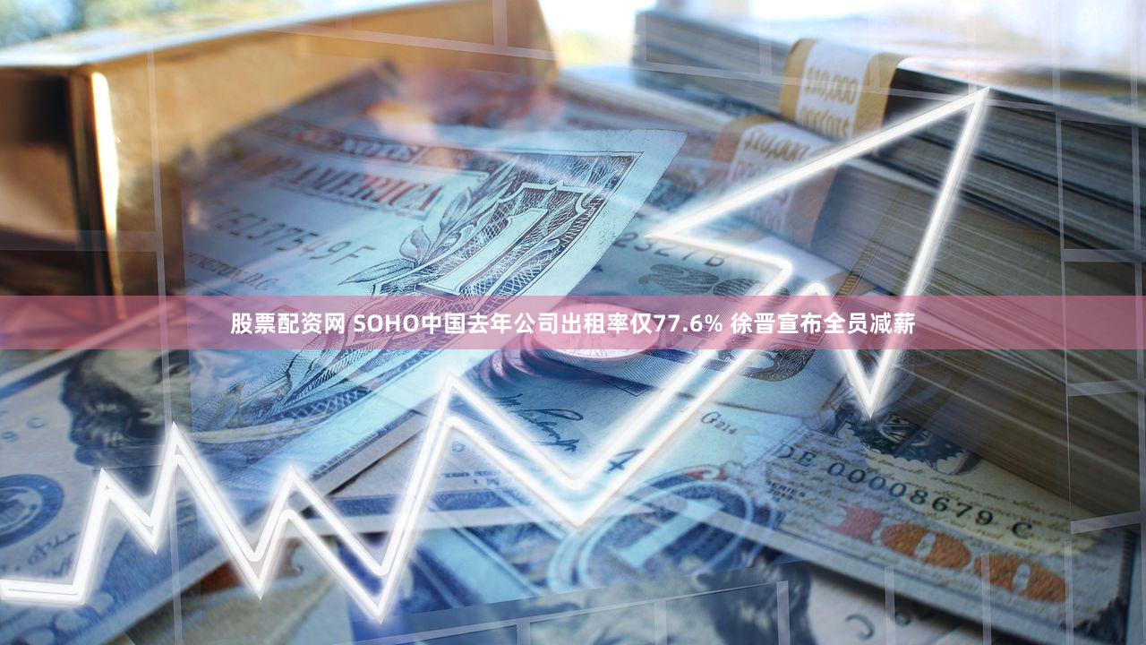 股票配资网 SOHO中国去年公司出租率仅77.6% 徐晋宣布全员减薪