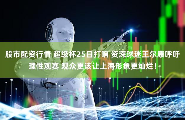 股市配资行情 超级杯25日打响 资深球迷王尔康呼吁理性观赛 观众更该让上海形象更灿烂！