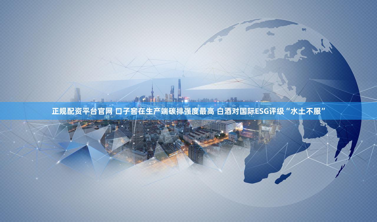 正规配资平台官网 口子窖在生产端碳排强度最高 白酒对国际ESG评级“水土不服”