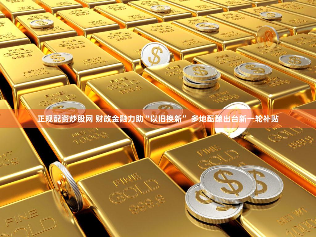 正规配资炒股网 财政金融力助“以旧换新” 多地酝酿出台新一轮补贴