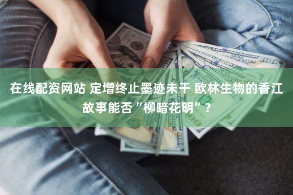 在线配资网站 定增终止墨迹未干 欧林生物的香江故事能否“柳暗花明”？
