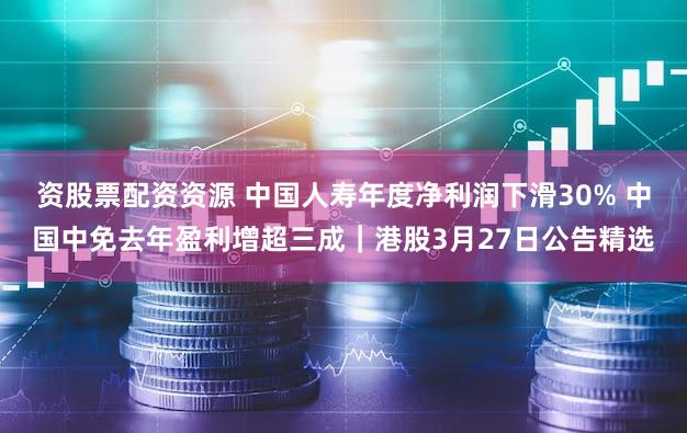 资股票配资资源 中国人寿年度净利润下滑30% 中国中免去年盈利增超三成｜港股3月27日公告精选