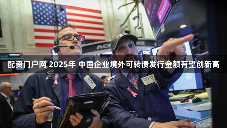 配资门户网 2025年 中国企业境外可转债发行金额有望创新高