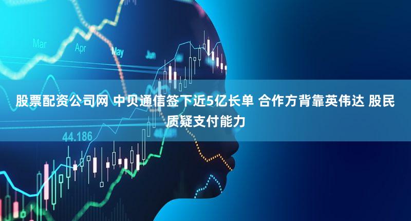 股票配资公司网 中贝通信签下近5亿长单 合作方背靠英伟达 股民质疑支付能力