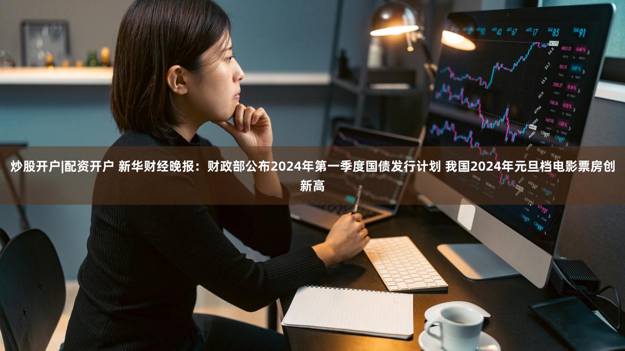炒股开户|配资开户 新华财经晚报：财政部公布2024年第一季度国债发行计划 我国2024年元旦档电影票房创新高