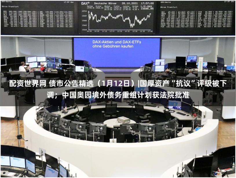 配资世界网 债市公告精选（1月12日）|国厚资产“抗议”评级被下调；中国奥园境外债务重组计划获法院批准