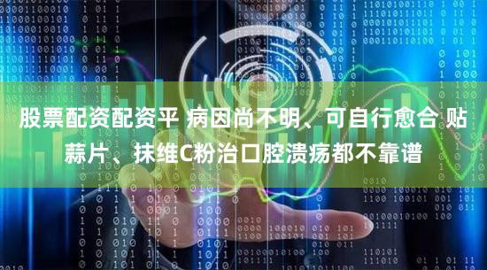 股票配资配资平 病因尚不明、可自行愈合 贴蒜片、抹维C粉治口腔溃疡都不靠谱