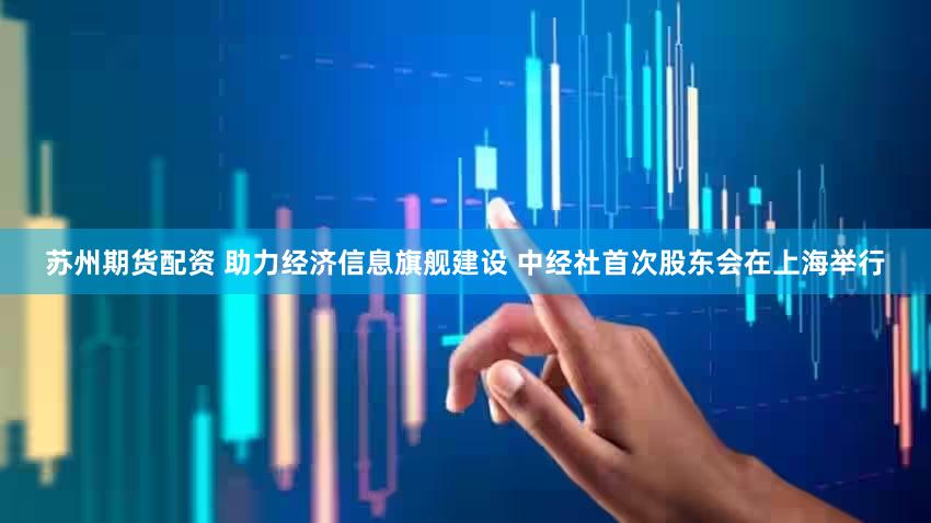 苏州期货配资 助力经济信息旗舰建设 中经社首次股东会在上海举行