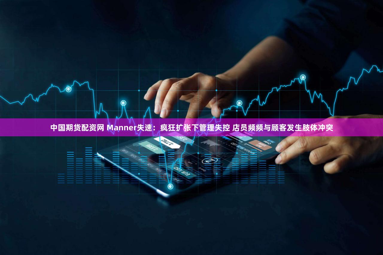 中国期货配资网 Manner失速：疯狂扩张下管理失控 店员频频与顾客发生肢体冲突