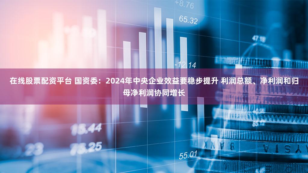 在线股票配资平台 国资委：2024年中央企业效益要稳步提升 利润总额、净利润和归母净利润协同增长