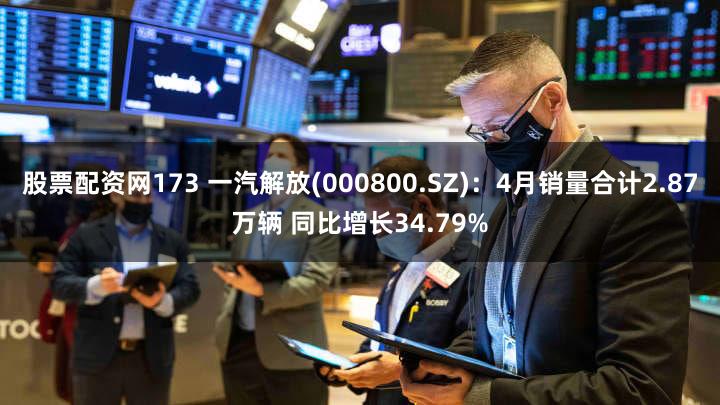 股票配资网173 一汽解放(000800.SZ)：4月销量合计2.87万辆 同比增长34.79%