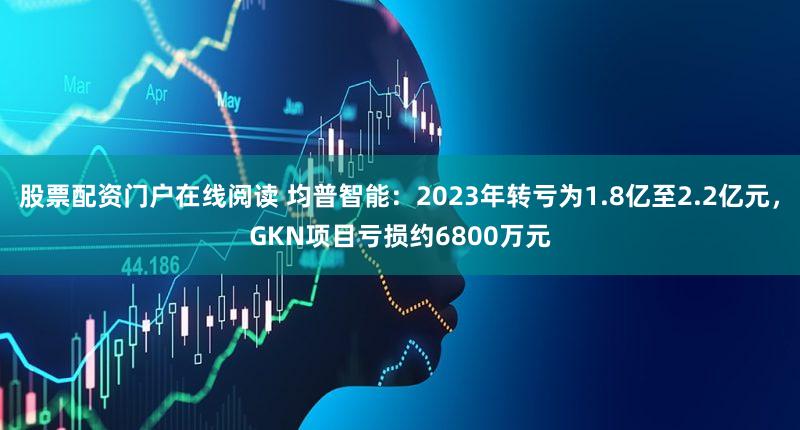 股票配资门户在线阅读 均普智能：2023年转亏为1.8亿至2.2亿元，GKN项目亏损约6800万元