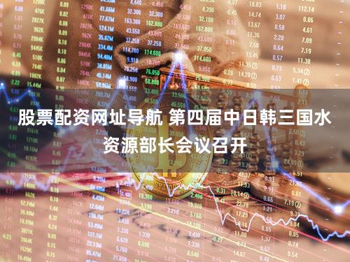 股票配资网址导航 第四届中日韩三国水资源部长会议召开