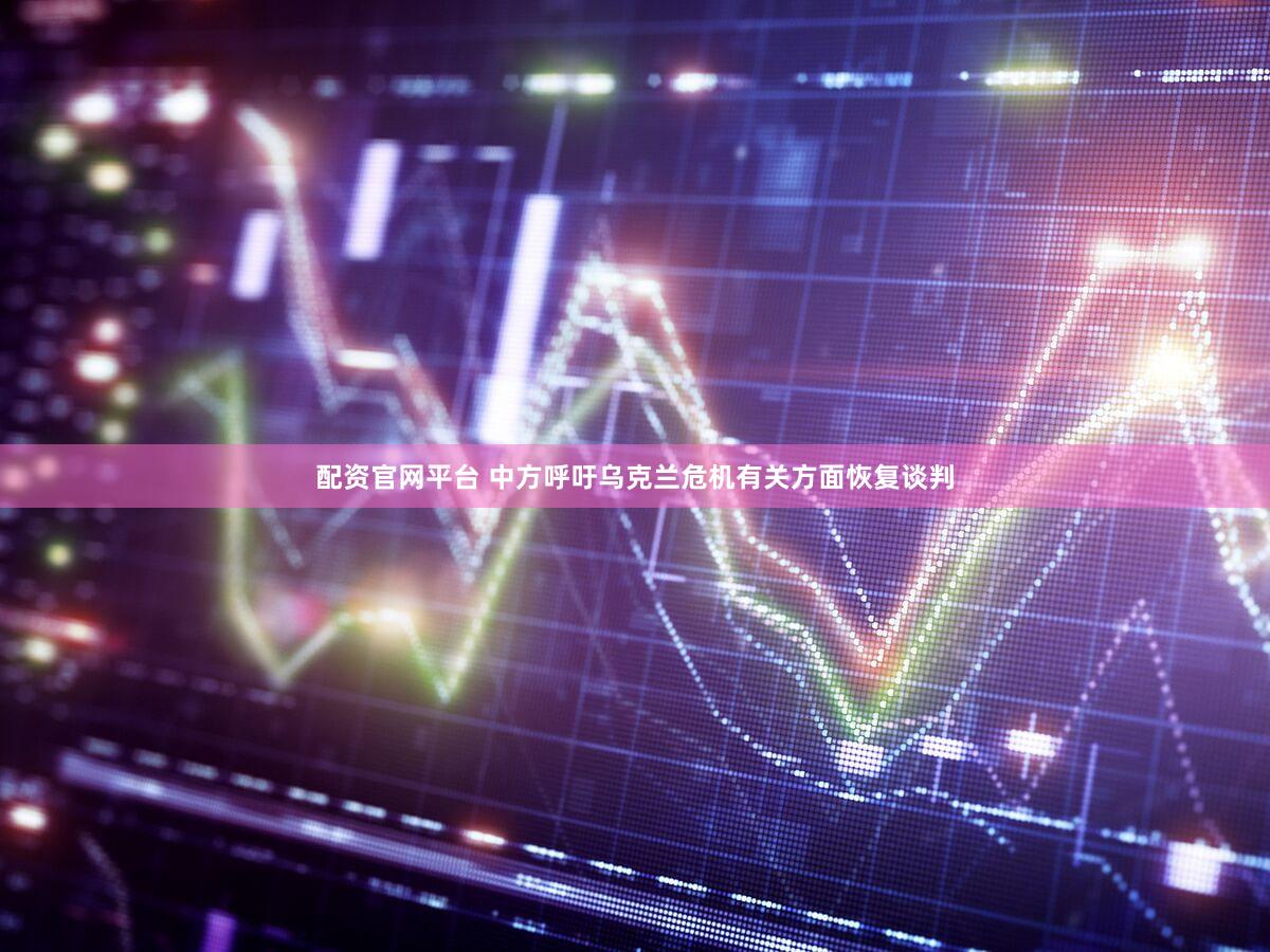 配资官网平台 中方呼吁乌克兰危机有关方面恢复谈判