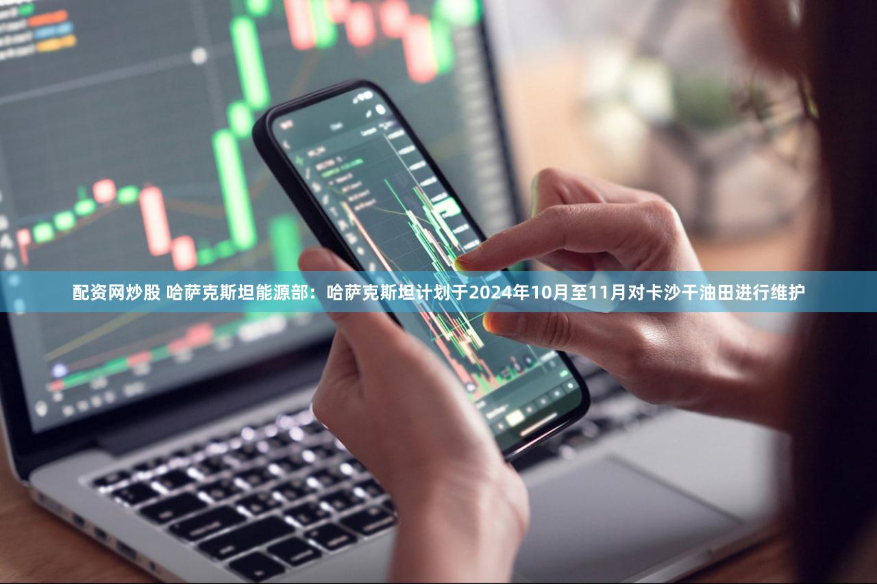 配资网炒股 哈萨克斯坦能源部：哈萨克斯坦计划于2024年10月至11月对卡沙干油田进行维护