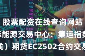 股票配资在线查询网站 上海国际能源交易中心:集运指数(欧线)期货EC2502合约交易手续费调整为成交金额的万分之六