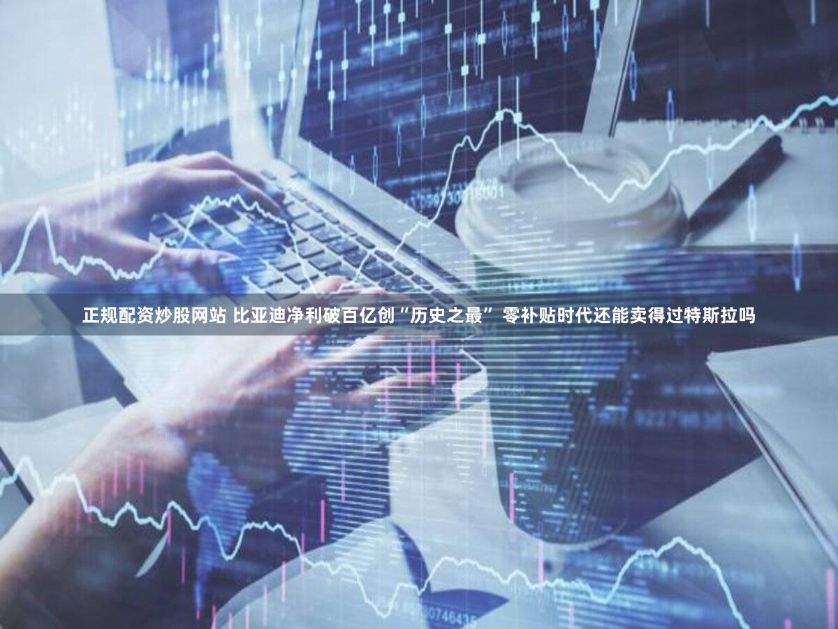 正规配资炒股网站 比亚迪净利破百亿创“历史之最” 零补贴时代还能卖得过特斯拉吗