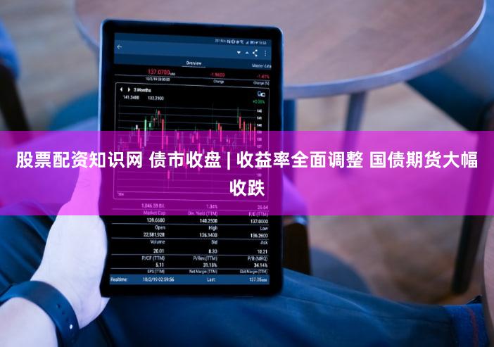 股票配资知识网 债市收盘 | 收益率全面调整 国债期货大幅收跌