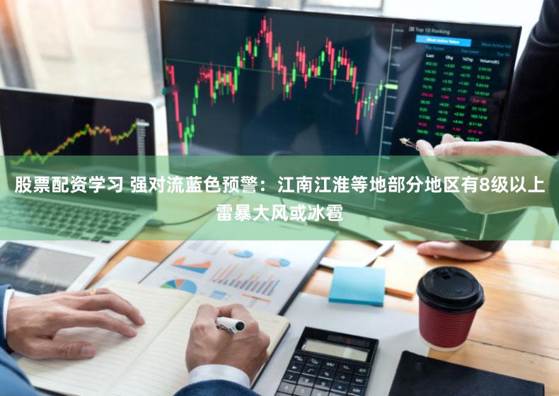 股票配资学习 强对流蓝色预警：江南江淮等地部分地区有8级以上雷暴大风或冰雹