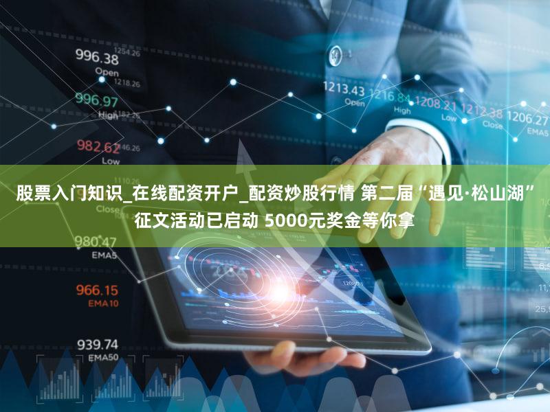 股票入门知识_在线配资开户_配资炒股行情 第二届“遇见·松山湖”征文活动已启动 5000元奖金等你拿