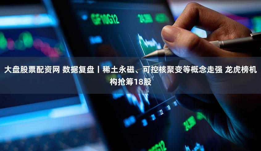 大盘股票配资网 数据复盘丨稀土永磁、可控核聚变等概念走强 龙虎榜机构抢筹18股