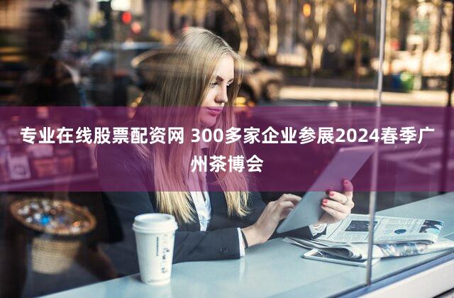 专业在线股票配资网 300多家企业参展2024春季广州茶博会