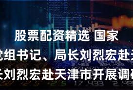 股票配资精选 国家数据局党组书记、局长刘烈宏赴天津市开展调研