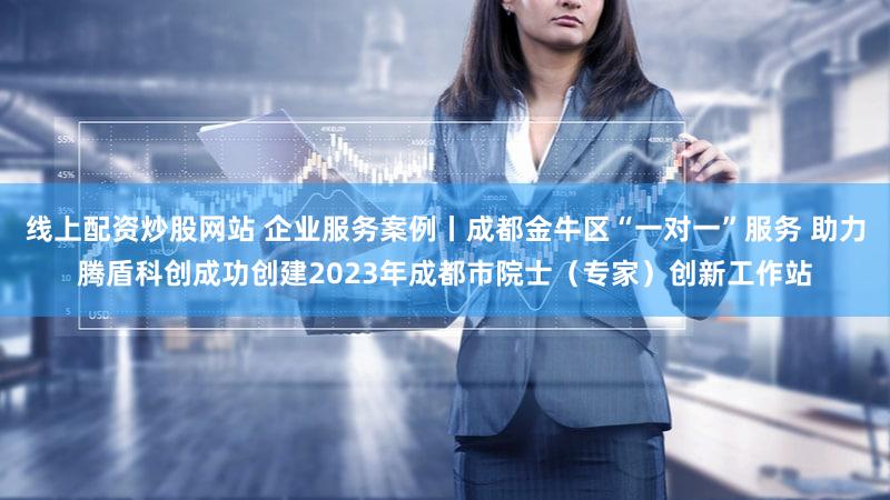 线上配资炒股网站 企业服务案例丨成都金牛区“一对一”服务 助力腾盾科创成功创建2023年成都市院士（专家）创新工作站